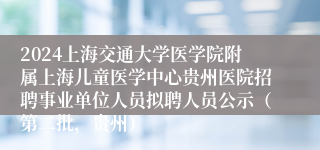 2024上海交通大学医学院附属上海儿童医学中心贵州医院招聘事业单位人员拟聘人员公示（第二批，贵州）