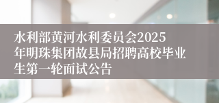 水利部黄河水利委员会2025年明珠集团故县局招聘高校毕业生第一轮面试公告
