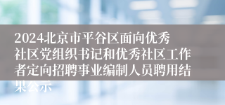 2024北京市平谷区面向优秀社区党组织书记和优秀社区工作者定向招聘事业编制人员聘用结果公示