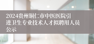 2024贵州铜仁市中医医院引进卫生专业技术人才拟聘用人员公示
