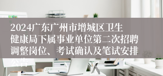2024广东广州市增城区卫生健康局下属事业单位第二次招聘调整岗位、考试确认及笔试安排公告