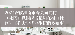 2024安徽淮南市寿县面向村（社区）党组织书记和在村（社区）工作大学毕业生招聘乡镇事业编制拟聘用人员名单公示