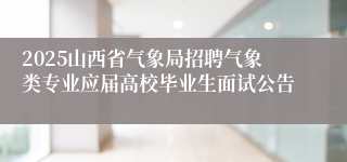 2025山西省气象局招聘气象类专业应届高校毕业生面试公告