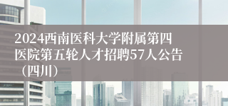 2024西南医科大学附属第四医院第五轮人才招聘57人公告（四川）