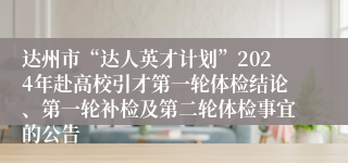 达州市“达人英才计划”2024年赴高校引才第一轮体检结论、第一轮补检及第二轮体检事宜的公告
