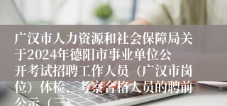 广汉市人力资源和社会保障局关于2024年德阳市事业单位公开考试招聘工作人员（广汉市岗位）体检、考察合格人员的聘前公示（三）