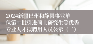 2024新疆巴州和静县事业单位第二批引进硕士研究生等优秀专业人才拟聘用人员公示（二）