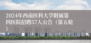 2024年西南医科大学附属第四医院招聘57人公告（第五轮）