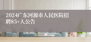 2024广东河源市人民医院招聘85+人公告 