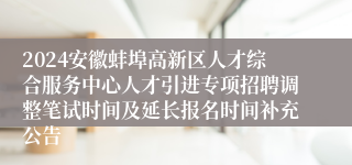 2024安徽蚌埠高新区人才综合服务中心人才引进专项招聘调整笔试时间及延长报名时间补充公告