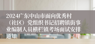 2024广东中山市面向优秀村（社区）党组织书记招聘镇街事业编制人员横栏镇考场面试安排通知