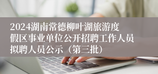 2024湖南常德柳叶湖旅游度假区事业单位公开招聘工作人员拟聘人员公示（第三批）