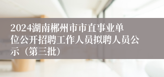 2024湖南郴州市市直事业单位公开招聘工作人员拟聘人员公示（第三批）
