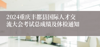 2024重庆丰都县国际人才交流大会考试总成绩及体检通知