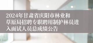 2024年甘肃省庆阳市林业和草原局招聘专职聘用制护林员进入面试人员总成绩公告 