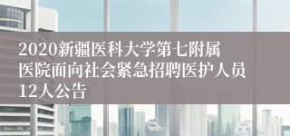 2020新疆医科大学第七附属医院面向社会紧急招聘医护人员12人公告