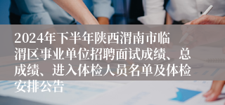 2024年下半年陕西渭南市临渭区事业单位招聘面试成绩、总成绩、进入体检人员名单及体检安排公告