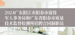 2024广东阳江市阳春市退役军人事务局和广东省阳春市质量技术监督检测所招聘合同制职员考试总成绩及入围体检人员名单公告