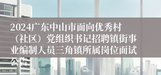 2024广东中山市面向优秀村（社区）党组织书记招聘镇街事业编制人员三角镇所属岗位面试公告