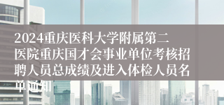2024重庆医科大学附属第二医院重庆国才会事业单位考核招聘人员总成绩及进入体检人员名单通知                                   