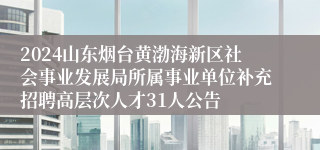 2024山东烟台黄渤海新区社会事业发展局所属事业单位补充招聘高层次人才31人公告