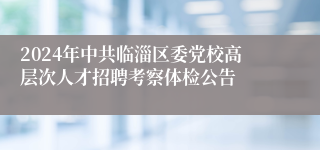 2024年中共临淄区委党校高层次人才招聘考察体检公告