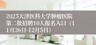 2025天津医科大学肿瘤医院第二批招聘10人报名入口（11月26日-12月5日）