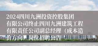 2024四川九洲投资控股集团有限公司终止四川九洲建筑工程有限责任公司副总经理（成本造价方向）岗位招聘公告