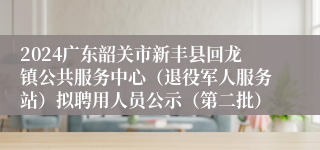 2024广东韶关市新丰县回龙镇公共服务中心（退役军人服务站）拟聘用人员公示（第二批）