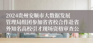 2024贵州安顺市大数据发展管理局组团参加省省校合作赴省外知名高校引才现场资格审查公告
