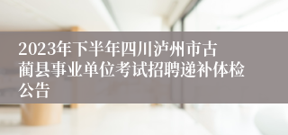 2023年下半年四川泸州市古蔺县事业单位考试招聘递补体检公告