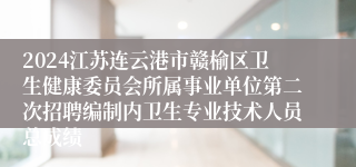 2024江苏连云港市赣榆区卫生健康委员会所属事业单位第二次招聘编制内卫生专业技术人员总成绩