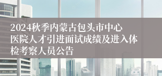 2024秋季内蒙古包头市中心医院人才引进面试成绩及进入体检考察人员公告