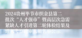2024贵州毕节市织金县第二批次“人才强市”暨高层次急需紧缺人才引进第二轮体检结果及进入考察政审人员名单公示