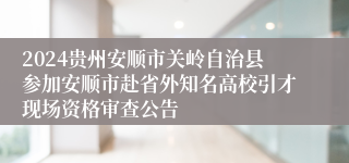 2024贵州安顺市关岭自治县参加安顺市赴省外知名高校引才现场资格审查公告