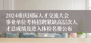 2024重庆国际人才交流大会事业单位考核招聘紧缺高层次人才总成绩及进入体检名册公布