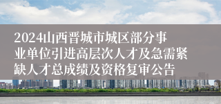 2024山西晋城市城区部分事业单位引进高层次人才及急需紧缺人才总成绩及资格复审公告