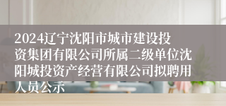 2024辽宁沈阳市城市建设投资集团有限公司所属二级单位沈阳城投资产经营有限公司拟聘用人员公示