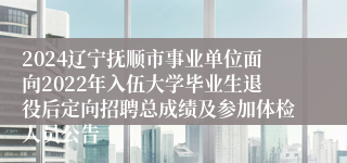 2024辽宁抚顺市事业单位面向2022年入伍大学毕业生退役后定向招聘总成绩及参加体检人员公告