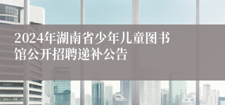 2024年湖南省少年儿童图书馆公开招聘递补公告
