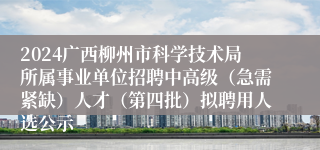 2024广西柳州市科学技术局所属事业单位招聘中高级（急需紧缺）人才（第四批）拟聘用人选公示