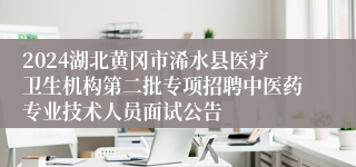 2024湖北黄冈市浠水县医疗卫生机构第二批专项招聘中医药专业技术人员面试公告