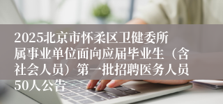 2025北京市怀柔区卫健委所属事业单位面向应届毕业生（含社会人员）第一批招聘医务人员50人公告
