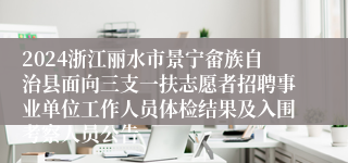 2024浙江丽水市景宁畲族自治县面向三支一扶志愿者招聘事业单位工作人员体检结果及入围考察人员公告