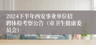2024下半年西安事业单位招聘体检考察公告（市卫生健康委员会）