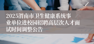 2025渭南市卫生健康系统事业单位进校园招聘高层次人才面试时间调整公告