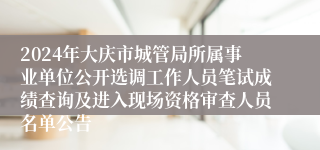 2024年大庆市城管局所属事业单位公开选调工作人员笔试成绩查询及进入现场资格审查人员名单公告