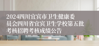 2024四川宜宾市卫生健康委员会四川省宜宾卫生学校第五批考核招聘考核成绩公告