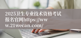 2025卫生专业技术资格考试报名官网https://www.21wecan.com/