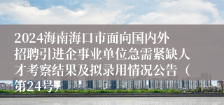 2024海南海口市面向国内外招聘引进企事业单位急需紧缺人才考察结果及拟录用情况公告（第24号）
